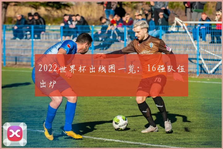 2022世界杯出线图一览:16强队伍出炉