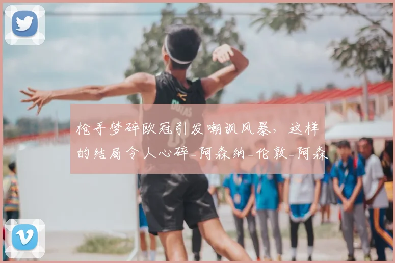 枪手梦碎欧冠引发嘲讽风暴，这样的结局令人心碎_阿森纳_伦敦_阿森纳