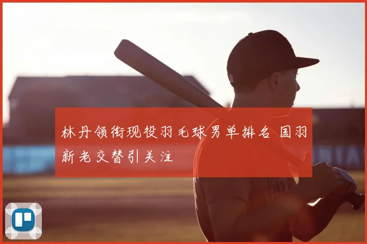 林丹领衔现役羽毛球男单排名 国羽新老交替引关注