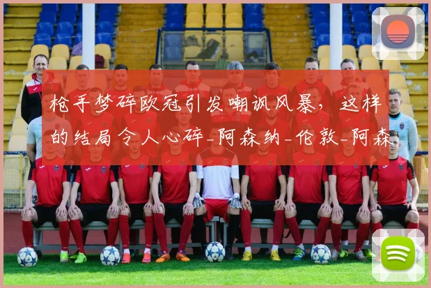 枪手梦碎欧冠引发嘲讽风暴，这样的结局令人心碎_阿森纳_伦敦_阿森纳
