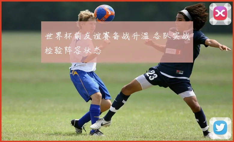 世界杯前友谊赛备战升温 各队实战检验阵容状态
