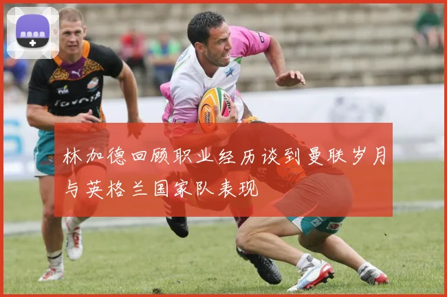 林加德回顾职业经历谈到曼联岁月与英格兰国家队表现