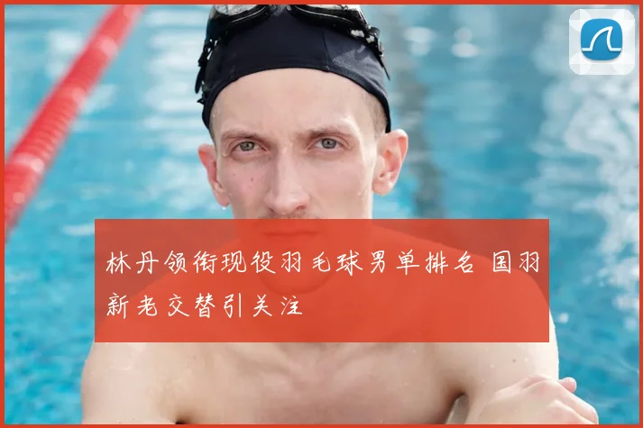 林丹领衔现役羽毛球男单排名 国羽新老交替引关注