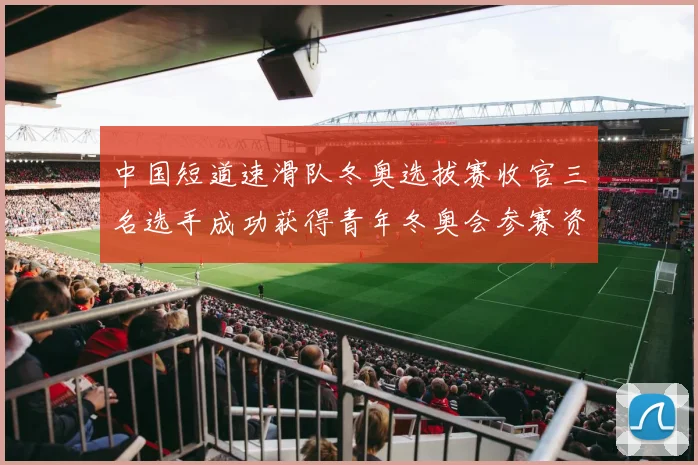 中国短道速滑队冬奥选拔赛收官三名选手成功获得青年冬奥会参赛资格