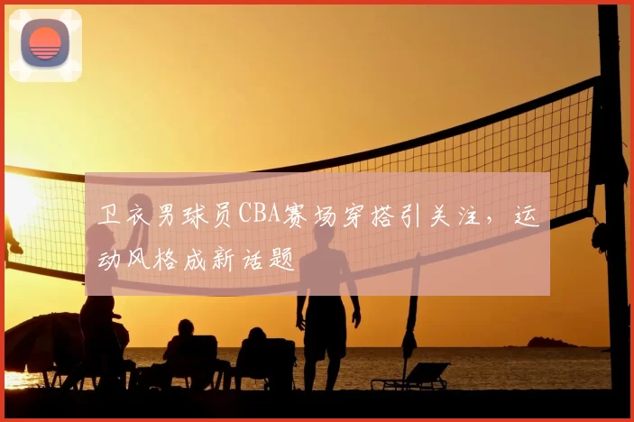 卫衣男球员CBA赛场穿搭引关注，运动风格成新话题