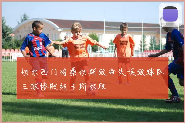 切尔西门将桑切斯致命失误致球队三球惨败纽卡斯尔联