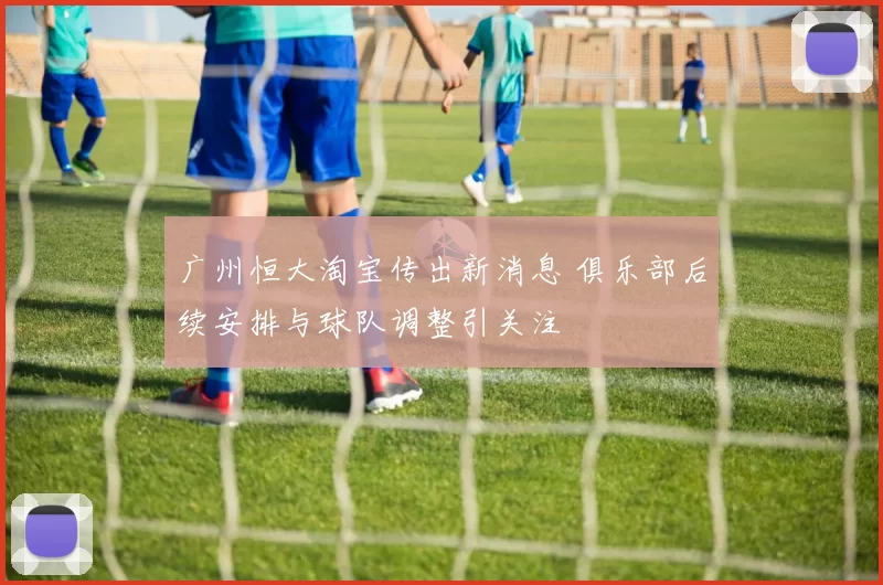 广州恒大淘宝传出新消息 俱乐部后续安排与球队调整引关注