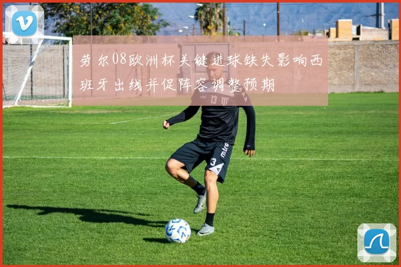 劳尔08欧洲杯关键进球缺失影响西班牙出线并促阵容调整预期