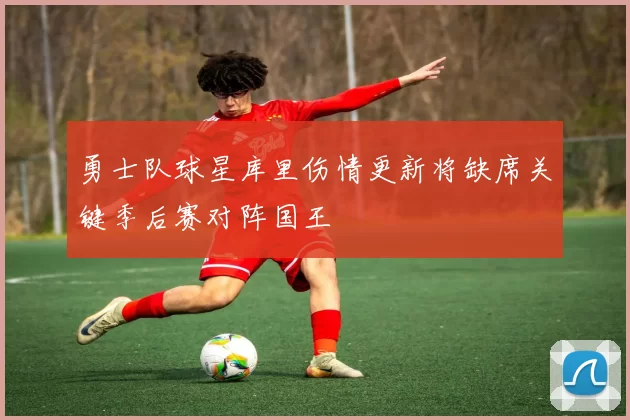勇士队球星库里伤情更新将缺席关键季后赛对阵国王