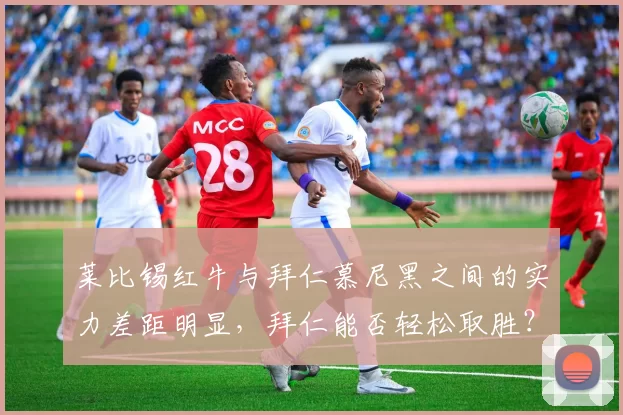 莱比锡红牛与拜仁慕尼黑之间的实力差距明显,拜仁能否轻松取胜?_比赛_战绩_状态