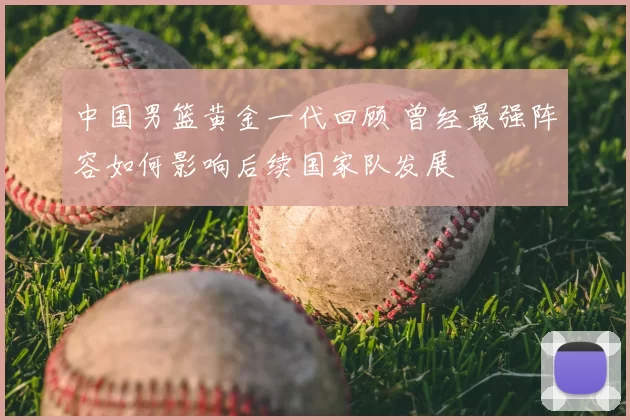 中国男篮黄金一代回顾 曾经最强阵容如何影响后续国家队发展