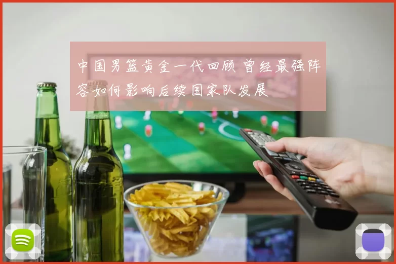 中国男篮黄金一代回顾 曾经最强阵容如何影响后续国家队发展