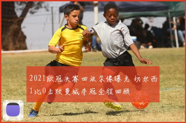 2021欧冠决赛回放录像曝光 切尔西1比0击败曼城夺冠全程回顾