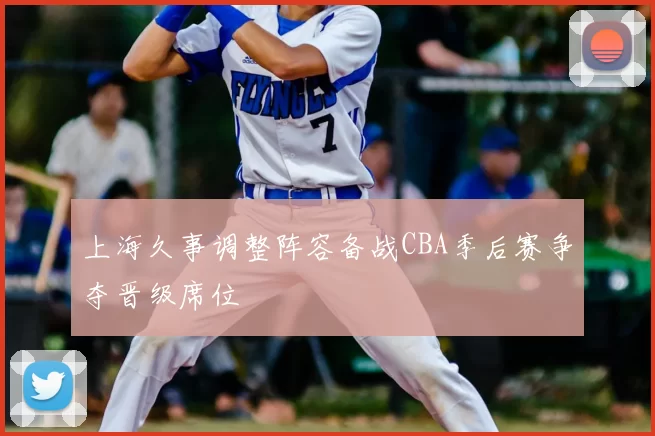 上海久事调整阵容备战CBA季后赛争夺晋级席位