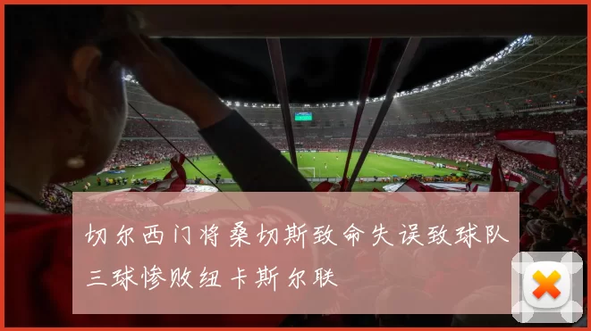 切尔西门将桑切斯致命失误致球队三球惨败纽卡斯尔联