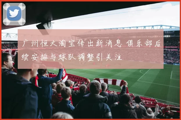 广州恒大淘宝传出新消息 俱乐部后续安排与球队调整引关注