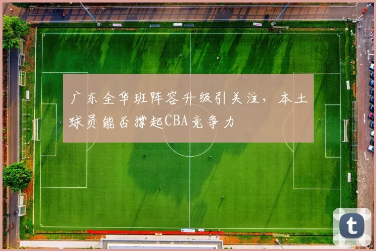 广东全华班阵容升级引关注,本土球员能否撑起CBA竞争力