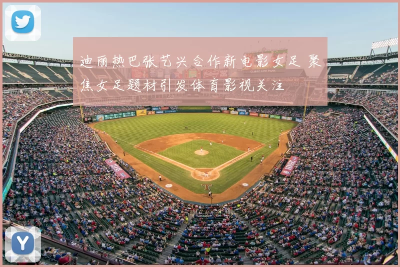 迪丽热巴张艺兴合作新电影女足 聚焦女足题材引发体育影视关注