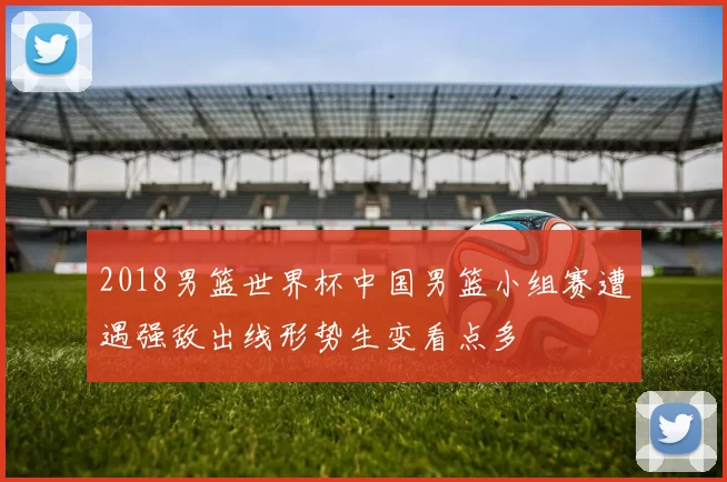 2018男篮世界杯中国男篮小组赛遭遇强敌出线形势生变看点多
