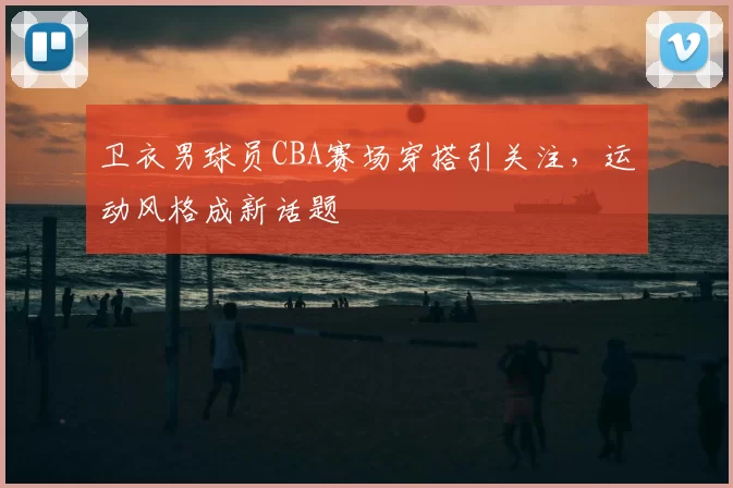 卫衣男球员CBA赛场穿搭引关注，运动风格成新话题