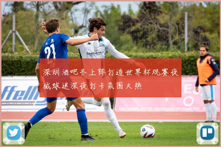 深圳酒吧齐上阵打造世界杯观赛夜城球迷深夜打卡氛围火热