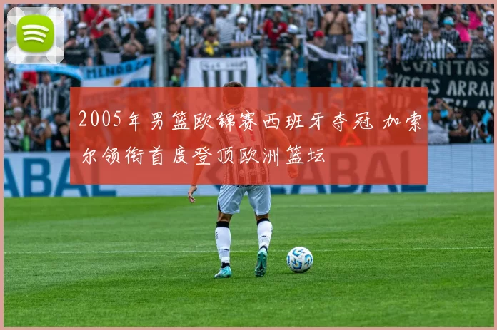 2005年男篮欧锦赛西班牙夺冠 加索尔领衔首度登顶欧洲篮坛