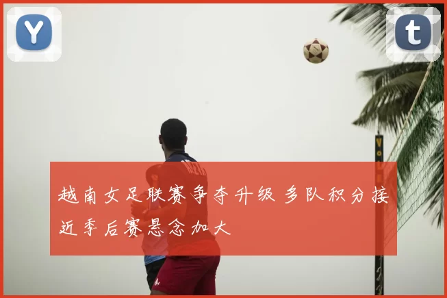 越南女足联赛争夺升级 多队积分接近季后赛悬念加大