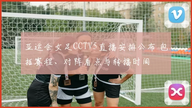 亚运会女足CCTV5直播安排公布 包括赛程、对阵看点与转播时间