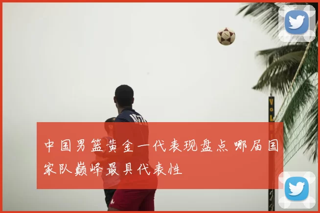 中国男篮黄金一代表现盘点 哪届国家队巅峰最具代表性