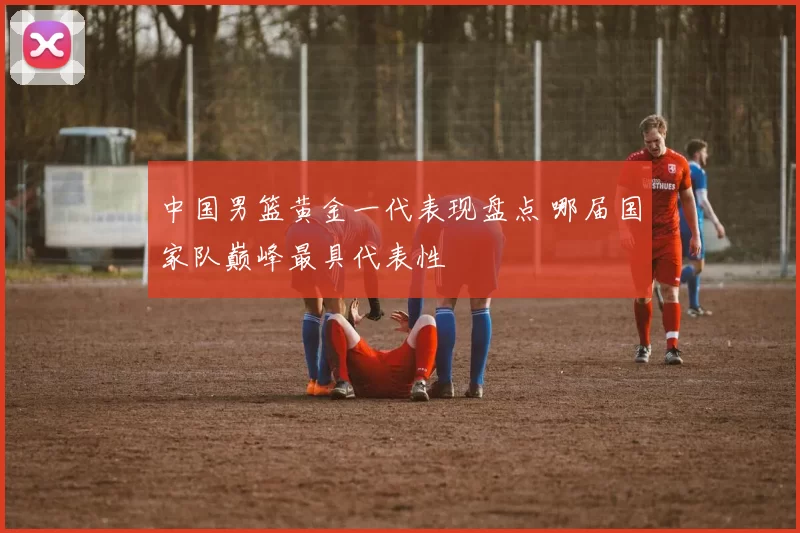 中国男篮黄金一代表现盘点 哪届国家队巅峰最具代表性