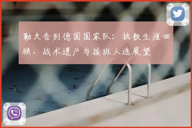 勒夫告别德国国家队:执教生涯回顾、战术遗产与接班人选展望