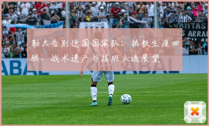 勒夫告别德国国家队:执教生涯回顾、战术遗产与接班人选展望