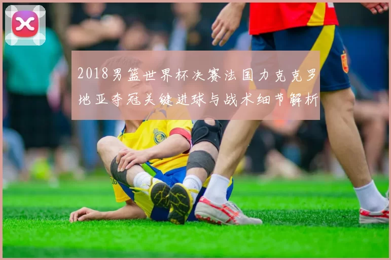 2018男篮世界杯决赛法国力克克罗地亚夺冠关键进球与战术细节解析