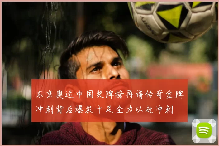 东京奥运中国奖牌榜再谱传奇金牌冲刺背后爆发十足全力以赴冲刺