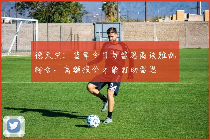 德天空:蓝军今日与雷恩商谈雅凯转会,高额报价才能打动雷恩