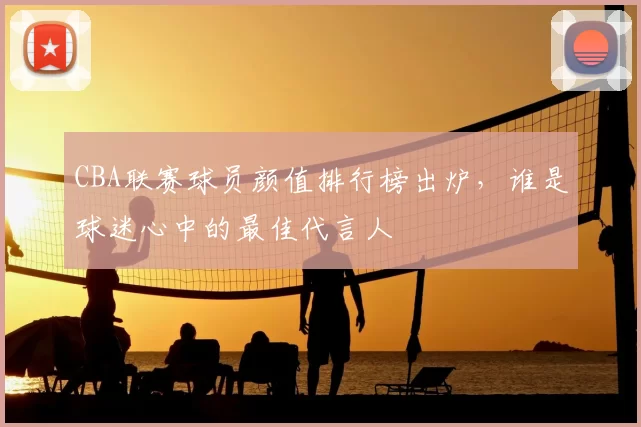 CBA联赛球员颜值排行榜出炉，谁是球迷心中的最佳代言人