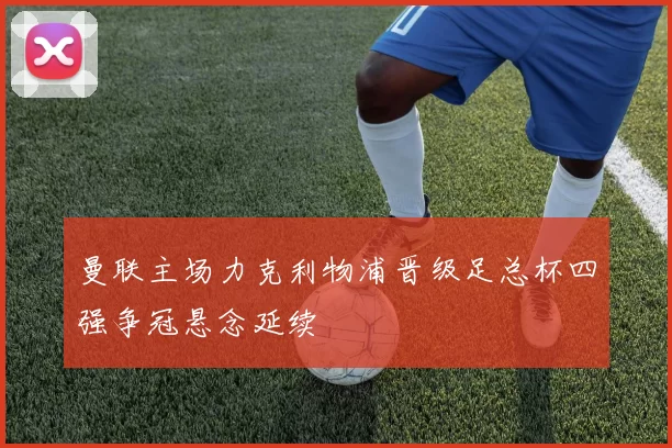 曼联主场力克利物浦晋级足总杯四强争冠悬念延续