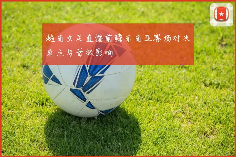 越南女足直播前瞻东南亚赛场对决看点与晋级影响