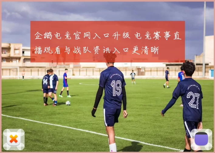 企鹅电竞官网入口升级 电竞赛事直播观看与战队资讯入口更清晰