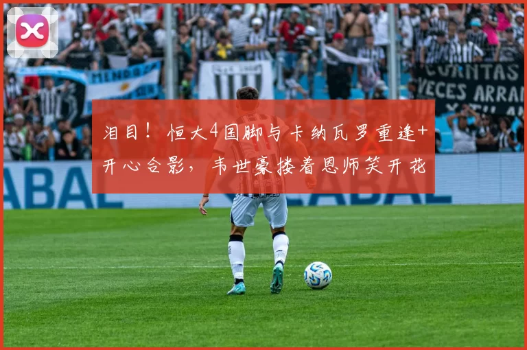 泪目!恒大4国脚与卡纳瓦罗重逢+开心合影,韦世豪搂着恩师笑开花