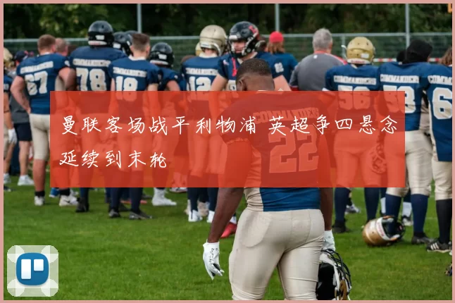 曼联客场战平利物浦 英超争四悬念延续到末轮