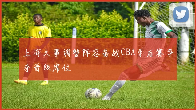 上海久事调整阵容备战CBA季后赛争夺晋级席位