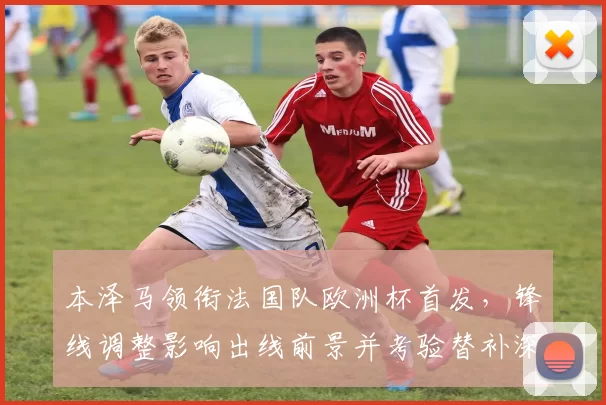 本泽马领衔法国队欧洲杯首发,锋线调整影响出线前景并考验替补深度
