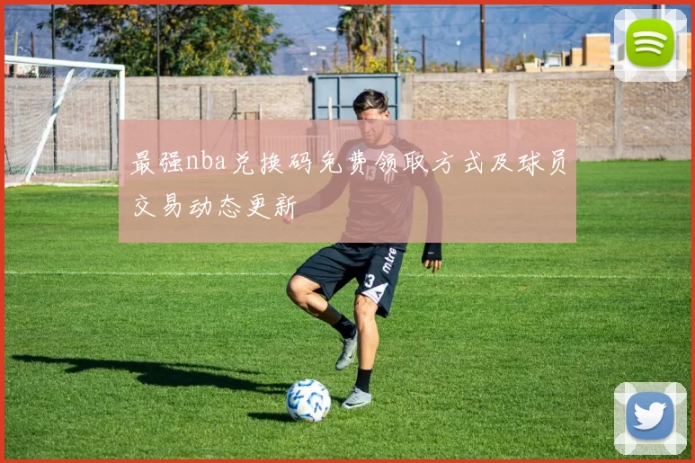 最强nba兑换码免费领取方式及球员交易动态更新