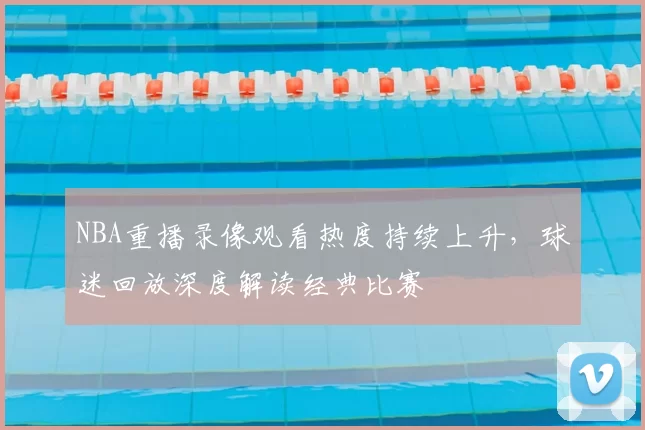 NBA重播录像观看热度持续上升,球迷回放深度解读经典比赛