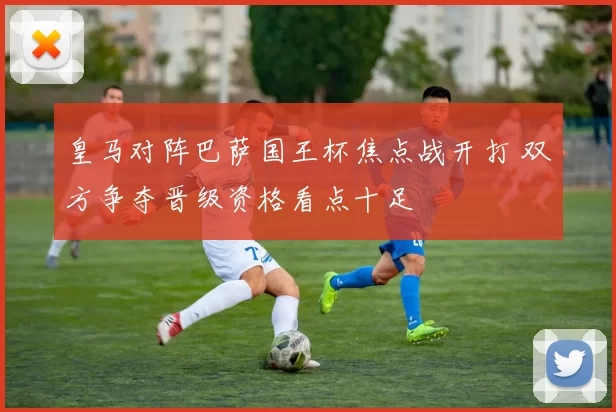 皇马对阵巴萨国王杯焦点战开打 双方争夺晋级资格看点十足