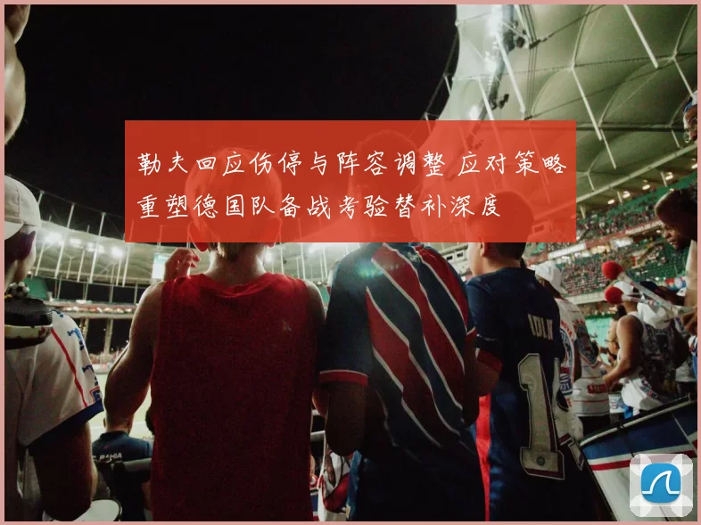 勒夫回应伤停与阵容调整 应对策略重塑德国队备战考验替补深度