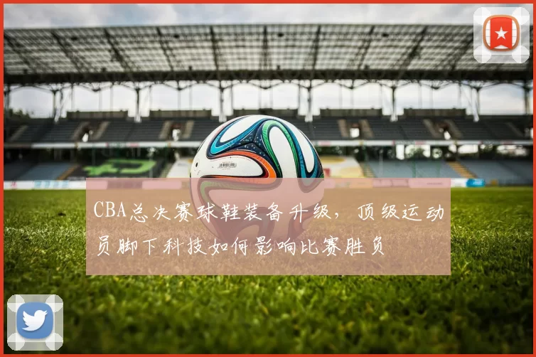 CBA总决赛球鞋装备升级，顶级运动员脚下科技如何影响比赛胜负