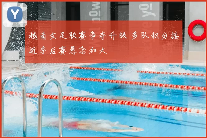 越南女足联赛争夺升级 多队积分接近季后赛悬念加大