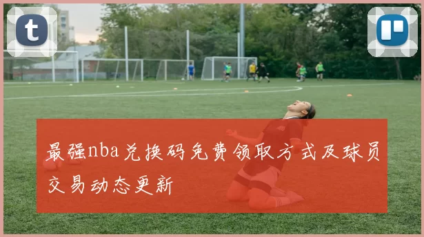最强nba兑换码免费领取方式及球员交易动态更新